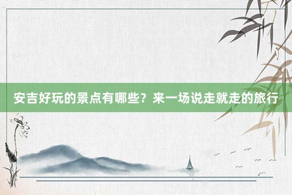 安吉好玩的景点有哪些？来一场说走就走的旅行