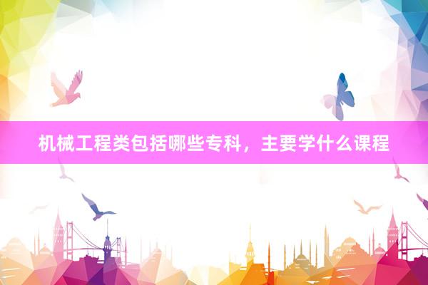 机械工程类包括哪些专科，主要学什么课程