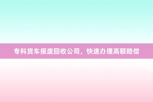 专科货车报废回收公司，快速办理高额赔偿